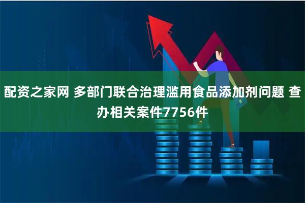 配资之家网 多部门联合治理滥用食品添加剂问题 查办相关案件7756件