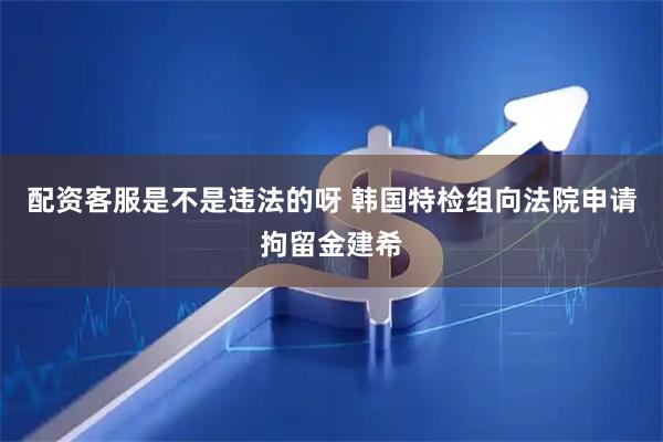 配资客服是不是违法的呀 韩国特检组向法院申请拘留金建希
