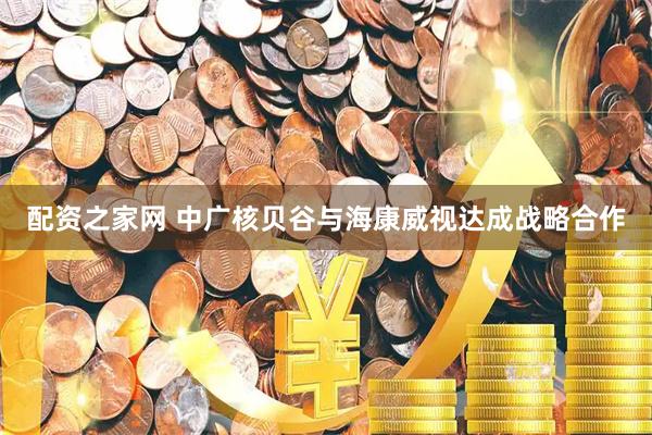 配资之家网 中广核贝谷与海康威视达成战略合作