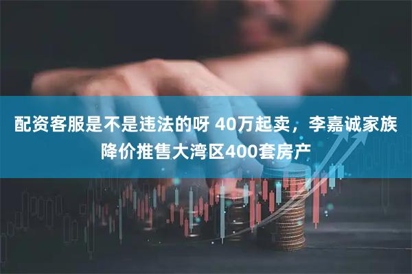 配资客服是不是违法的呀 40万起卖，李嘉诚家族降价推售大湾区400套房产