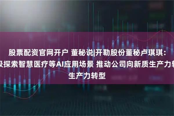 股票配资官网开户 董秘说|开勒股份董秘卢琪琪：积极探索智慧医疗等AI应用场景 推动公司向新质生产力转型