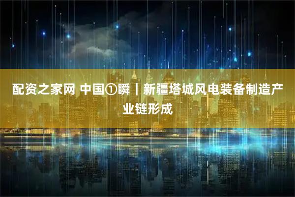 配资之家网 中国①瞬｜新疆塔城风电装备制造产业链形成