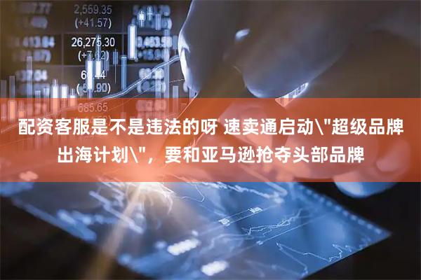 配资客服是不是违法的呀 速卖通启动＂超级品牌出海计划＂，要和亚马逊抢夺头部品牌