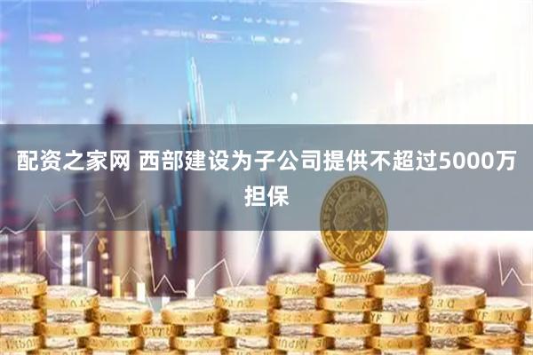 配资之家网 西部建设为子公司提供不超过5000万担保
