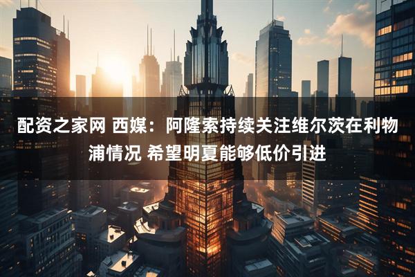 配资之家网 西媒：阿隆索持续关注维尔茨在利物浦情况 希望明夏能够低价引进