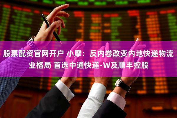 股票配资官网开户 小摩：反内卷改变内地快递物流业格局 首选中通快递-W及顺丰控股