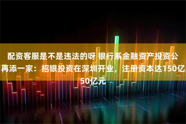 配资客服是不是违法的呀 银行系金融资产投资公司再添一家：招银投资在深圳开业，注册资本达150亿元