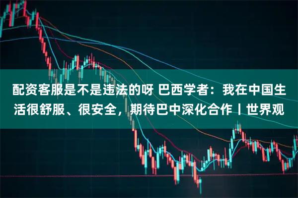 配资客服是不是违法的呀 巴西学者：我在中国生活很舒服、很安全，期待巴中深化合作丨世界观