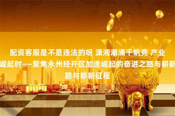 配资客服是不是违法的呀 潇湘潮涌千帆竞 产业新城崛起时——聚焦永州经开区加速崛起的奋进之路与崭新征程