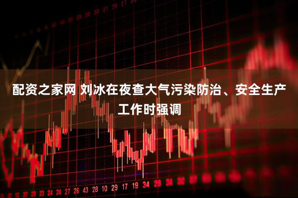 配资之家网 刘冰在夜查大气污染防治、安全生产工作时强调