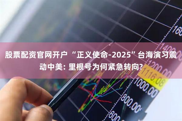 股票配资官网开户 “正义使命-2025”台海演习震动中美: 里根号为何紧急转向?