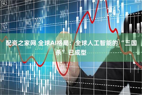 配资之家网 全球AI格局：全球人工智能的 “三国杀” 已成型