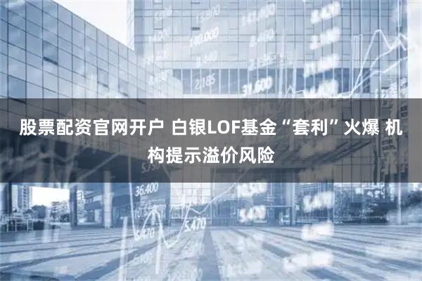 股票配资官网开户 白银LOF基金“套利”火爆 机构提示溢价风险