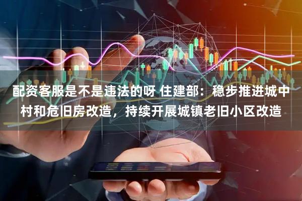 配资客服是不是违法的呀 住建部：稳步推进城中村和危旧房改造，持续开展城镇老旧小区改造