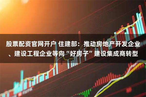 股票配资官网开户 住建部：推动房地产开发企业、建设工程企业等向“好房子”建设集成商转型