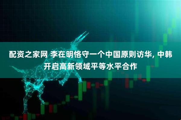 配资之家网 李在明恪守一个中国原则访华, 中韩开启高新领域平等水平合作