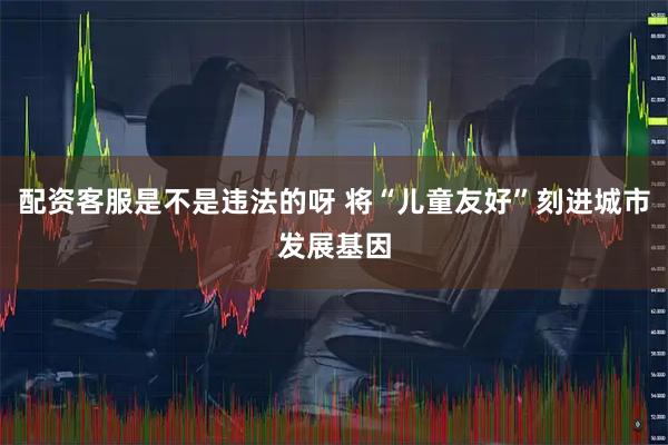 配资客服是不是违法的呀 将“儿童友好”刻进城市发展基因