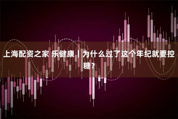 上海配资之家 乐健康｜为什么过了这个年纪就要控糖？