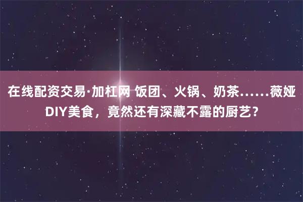 在线配资交易·加杠网 饭团、火锅、奶茶……薇娅DIY美食，竟然还有深藏不露的厨艺？