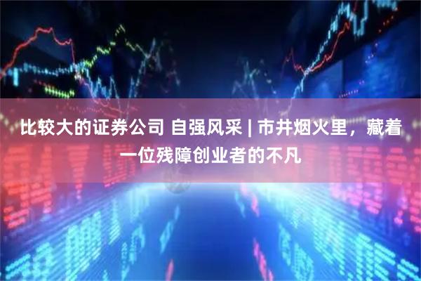 比较大的证券公司 自强风采 | 市井烟火里，藏着一位残障创业者的不凡