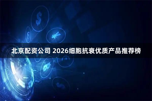 北京配资公司 2026细胞抗衰优质产品推荐榜