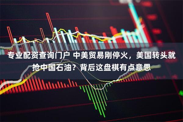 专业配资查询门户 中美贸易刚停火，美国转头就抢中国石油？背后这盘棋有点意思