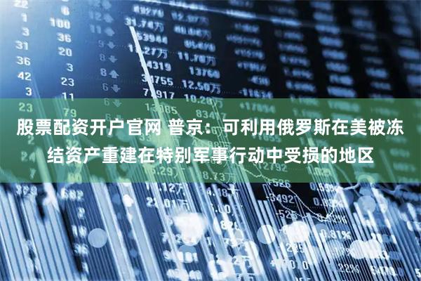 股票配资开户官网 普京：可利用俄罗斯在美被冻结资产重建在特别军事行动中受损的地区