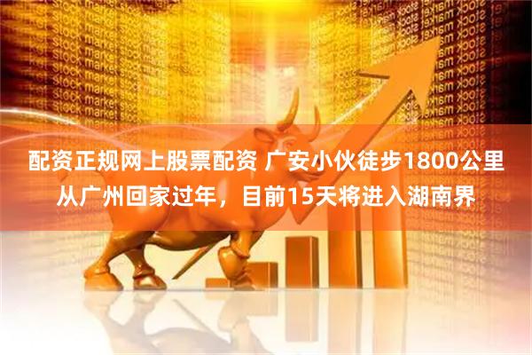 配资正规网上股票配资 广安小伙徒步1800公里从广州回家过年，目前15天将进入湖南界