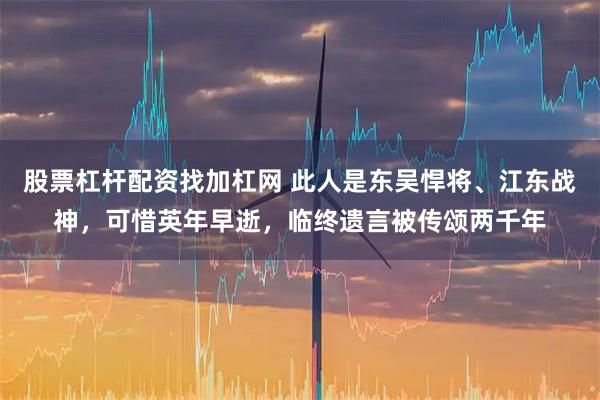 股票杠杆配资找加杠网 此人是东吴悍将、江东战神，可惜英年早逝，临终遗言被传颂两千年