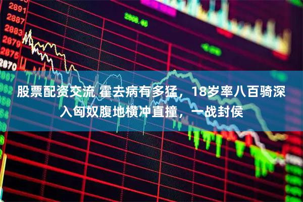 股票配资交流 霍去病有多猛，18岁率八百骑深入匈奴腹地横冲直撞，一战封侯