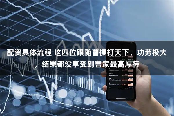 配资具体流程 这四位跟随曹操打天下，功劳极大，结果都没享受到曹家最高厚待