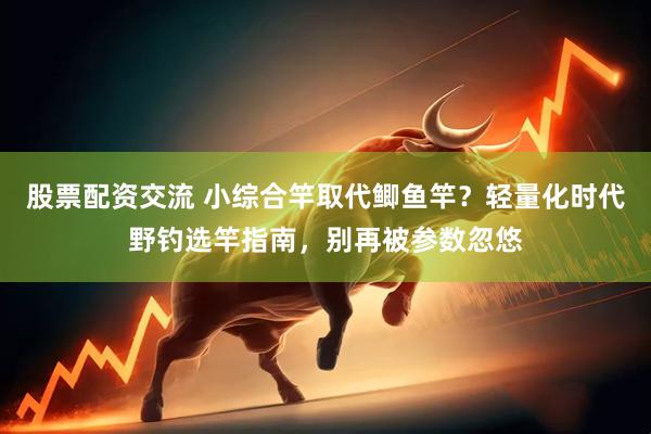 股票配资交流 小综合竿取代鲫鱼竿？轻量化时代野钓选竿指南，别再被参数忽悠