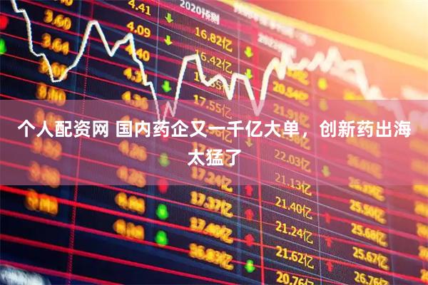 个人配资网 国内药企又一千亿大单，创新药出海太猛了