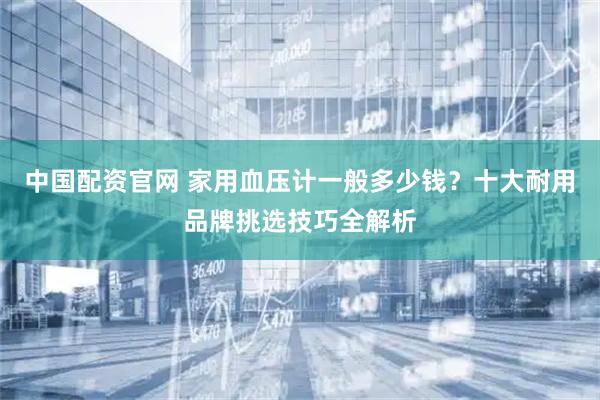 中国配资官网 家用血压计一般多少钱？十大耐用品牌挑选技巧全解析