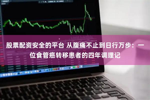 股票配资安全的平台 从腹痛不止到日行万步：一位食管癌转移患者的四年调理记