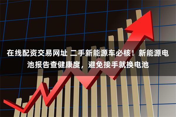 在线配资交易网址 二手新能源车必核！新能源电池报告查健康度，避免接手就换电池