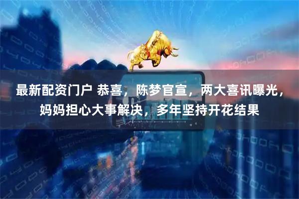 最新配资门户 恭喜，陈梦官宣，两大喜讯曝光，妈妈担心大事解决，多年坚持开花结果
