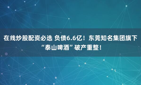 在线炒股配资必选 负债6.6亿！东莞知名集团旗下“泰山啤酒”破产重整！