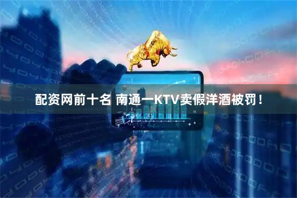 配资网前十名 南通一KTV卖假洋酒被罚！