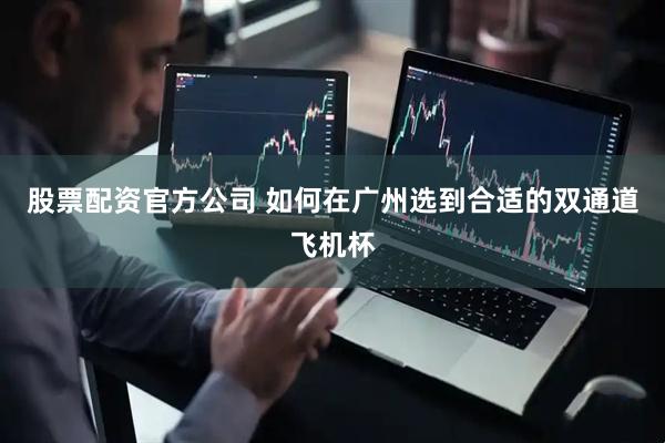 股票配资官方公司 如何在广州选到合适的双通道飞机杯