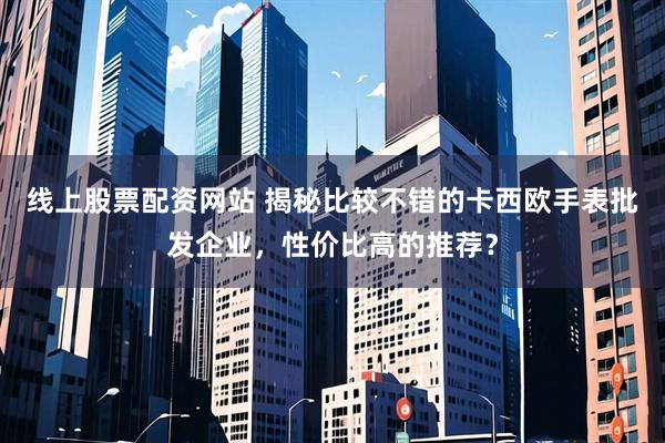 线上股票配资网站 揭秘比较不错的卡西欧手表批发企业，性价比高的推荐？