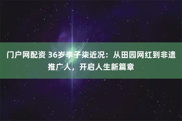 门户网配资 36岁李子柒近况：从田园网红到非遗推广人，开启人生新篇章