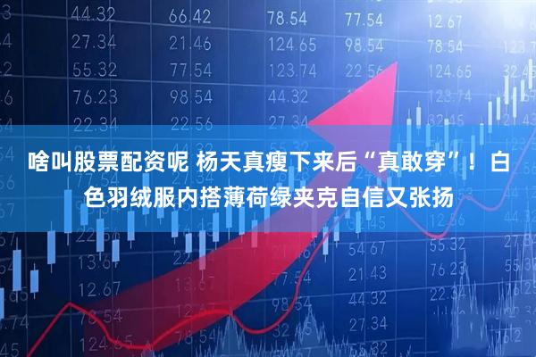 啥叫股票配资呢 杨天真瘦下来后“真敢穿”！白色羽绒服内搭薄荷绿夹克自信又张扬