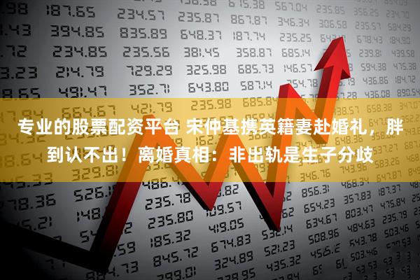 专业的股票配资平台 宋仲基携英籍妻赴婚礼，胖到认不出！离婚真相：非出轨是生子分歧
