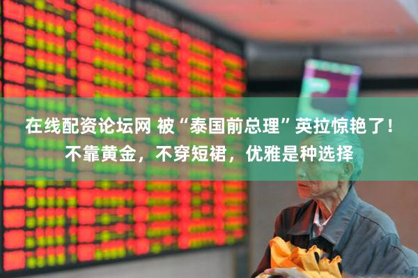 在线配资论坛网 被“泰国前总理”英拉惊艳了！不靠黄金，不穿短裙，优雅是种选择