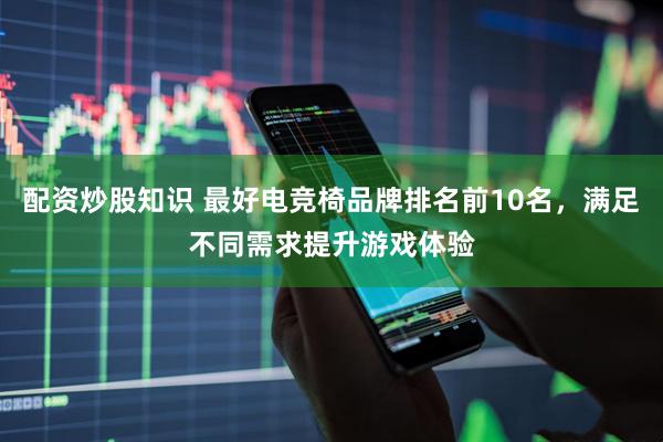 配资炒股知识 最好电竞椅品牌排名前10名，满足不同需求提升游戏体验