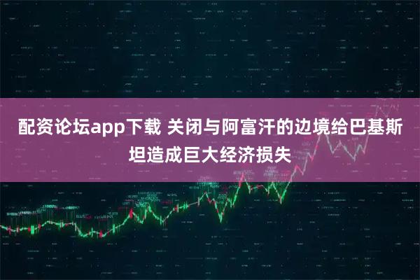 配资论坛app下载 关闭与阿富汗的边境给巴基斯坦造成巨大经济损失