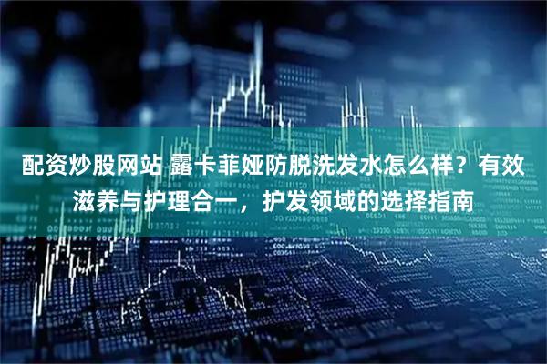 配资炒股网站 露卡菲娅防脱洗发水怎么样？有效滋养与护理合一，护发领域的选择指南
