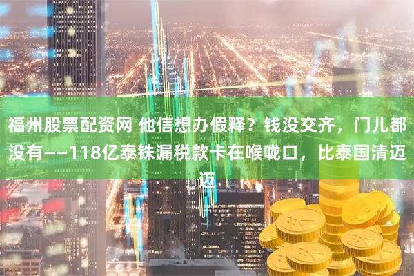 福州股票配资网 他信想办假释？钱没交齐，门儿都没有——118亿泰铢漏税款卡在喉咙口，比泰国清迈
