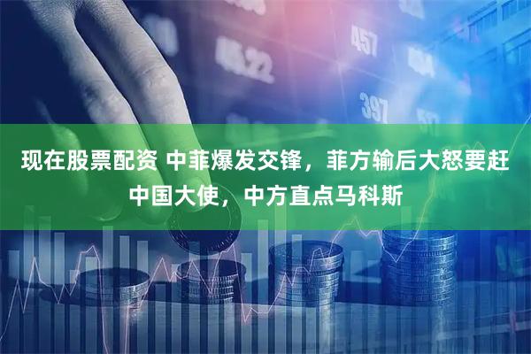 现在股票配资 中菲爆发交锋，菲方输后大怒要赶中国大使，中方直点马科斯